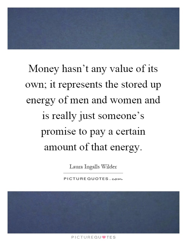 Money hasn't any value of its own; it represents the stored up energy of men and women and is really just someone's promise to pay a certain amount of that energy Picture Quote #1
