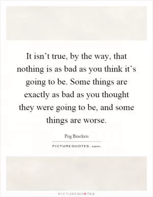 It isn’t true, by the way, that nothing is as bad as you think it’s going to be. Some things are exactly as bad as you thought they were going to be, and some things are worse Picture Quote #1
