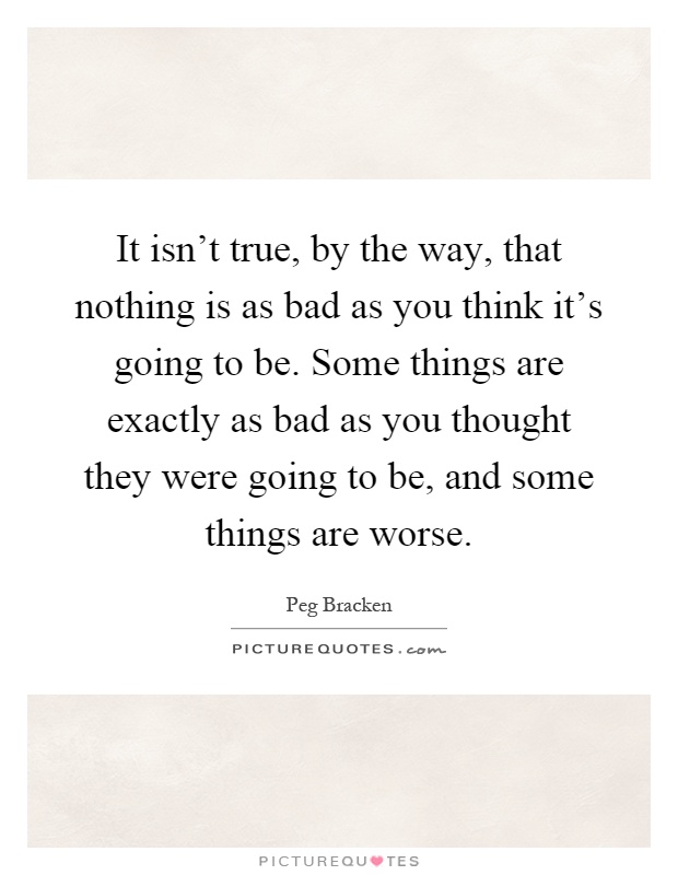 It isn't true, by the way, that nothing is as bad as you think it's going to be. Some things are exactly as bad as you thought they were going to be, and some things are worse Picture Quote #1