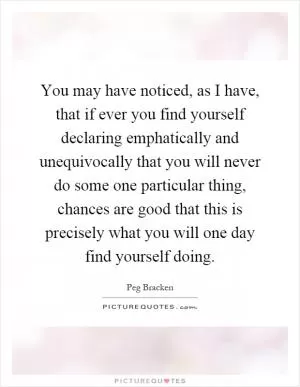 You may have noticed, as I have, that if ever you find yourself declaring emphatically and unequivocally that you will never do some one particular thing, chances are good that this is precisely what you will one day find yourself doing Picture Quote #1