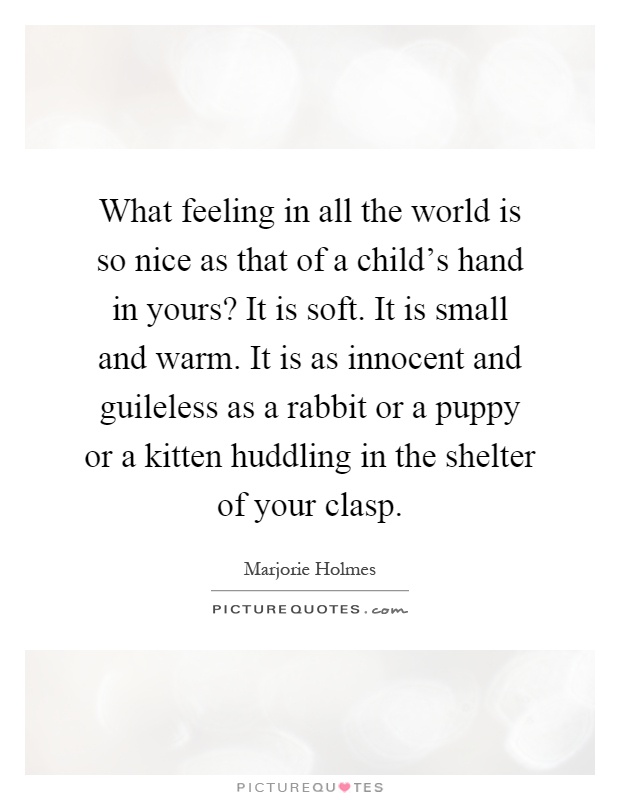 What feeling in all the world is so nice as that of a child's hand in yours? It is soft. It is small and warm. It is as innocent and guileless as a rabbit or a puppy or a kitten huddling in the shelter of your clasp Picture Quote #1