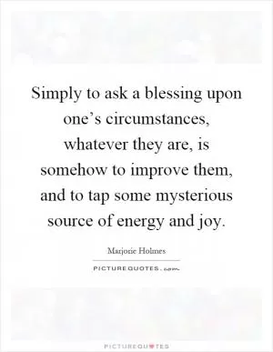 Simply to ask a blessing upon one’s circumstances, whatever they are, is somehow to improve them, and to tap some mysterious source of energy and joy Picture Quote #1
