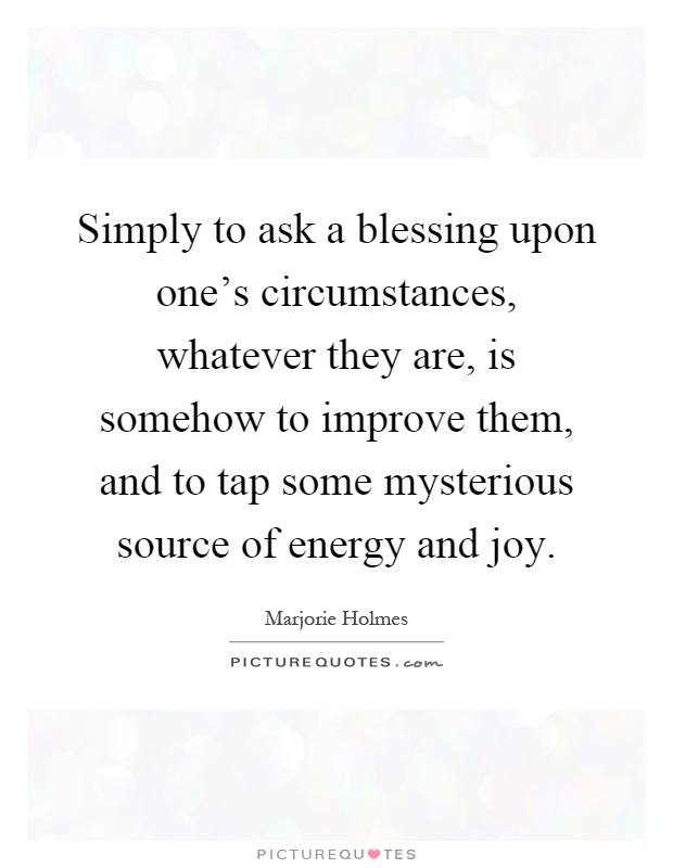 Simply to ask a blessing upon one's circumstances, whatever they are, is somehow to improve them, and to tap some mysterious source of energy and joy Picture Quote #1