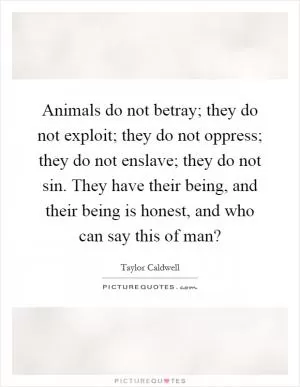 Animals do not betray; they do not exploit; they do not oppress; they do not enslave; they do not sin. They have their being, and their being is honest, and who can say this of man? Picture Quote #1