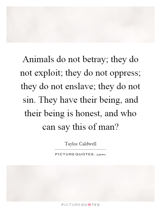 Animals do not betray; they do not exploit; they do not oppress; they do not enslave; they do not sin. They have their being, and their being is honest, and who can say this of man? Picture Quote #1