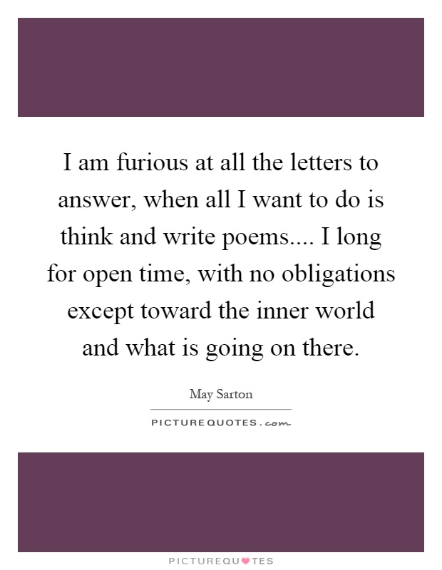 I am furious at all the letters to answer, when all I want to do is think and write poems.... I long for open time, with no obligations except toward the inner world and what is going on there Picture Quote #1