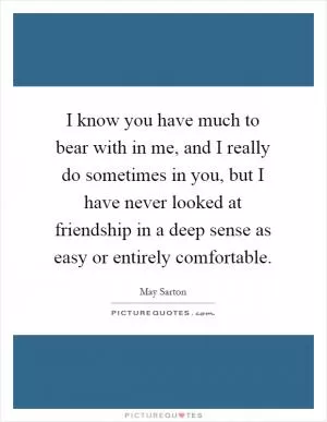 I know you have much to bear with in me, and I really do sometimes in you, but I have never looked at friendship in a deep sense as easy or entirely comfortable Picture Quote #1