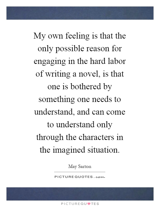 My own feeling is that the only possible reason for engaging in the hard labor of writing a novel, is that one is bothered by something one needs to understand, and can come to understand only through the characters in the imagined situation Picture Quote #1