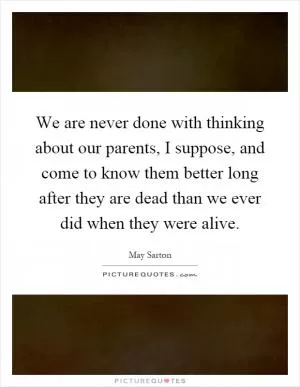 We are never done with thinking about our parents, I suppose, and come to know them better long after they are dead than we ever did when they were alive Picture Quote #1