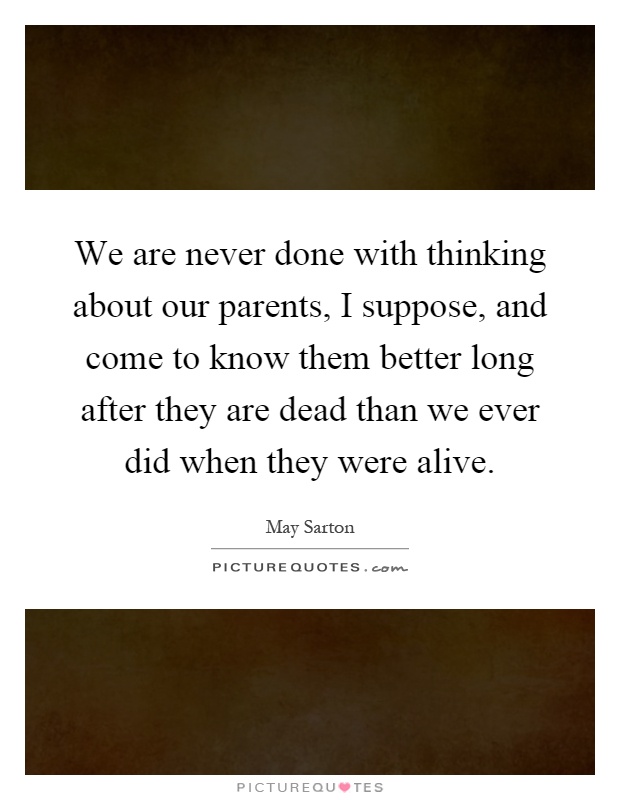We are never done with thinking about our parents, I suppose, and come to know them better long after they are dead than we ever did when they were alive Picture Quote #1