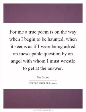For me a true poem is on the way when I begin to be haunted, when it seems as if I were being asked an inescapable question by an angel with whom I must wrestle to get at the answer Picture Quote #1