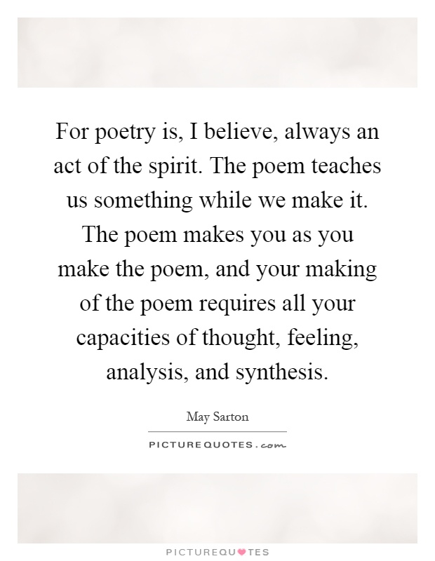 For poetry is, I believe, always an act of the spirit. The poem teaches us something while we make it. The poem makes you as you make the poem, and your making of the poem requires all your capacities of thought, feeling, analysis, and synthesis Picture Quote #1