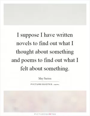 I suppose I have written novels to find out what I thought about something and poems to find out what I felt about something Picture Quote #1