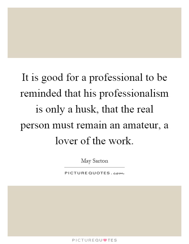 It is good for a professional to be reminded that his professionalism is only a husk, that the real person must remain an amateur, a lover of the work Picture Quote #1
