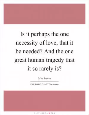 Is it perhaps the one necessity of love, that it be needed? And the one great human tragedy that it so rarely is? Picture Quote #1