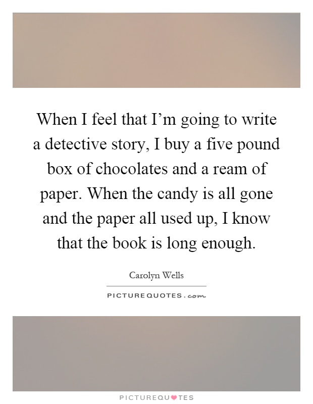 When I feel that I'm going to write a detective story, I buy a five pound box of chocolates and a ream of paper. When the candy is all gone and the paper all used up, I know that the book is long enough Picture Quote #1