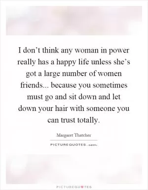I don’t think any woman in power really has a happy life unless she’s got a large number of women friends... because you sometimes must go and sit down and let down your hair with someone you can trust totally Picture Quote #1