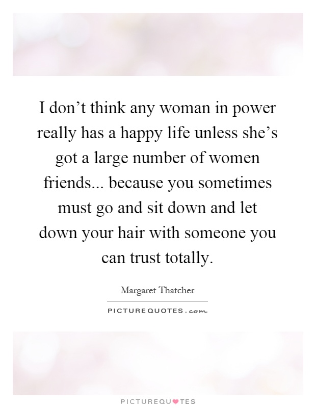 I don't think any woman in power really has a happy life unless she's got a large number of women friends... because you sometimes must go and sit down and let down your hair with someone you can trust totally Picture Quote #1