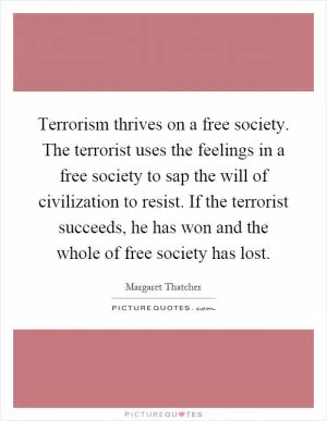 Terrorism thrives on a free society. The terrorist uses the feelings in a free society to sap the will of civilization to resist. If the terrorist succeeds, he has won and the whole of free society has lost Picture Quote #1
