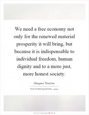 We need a free economy not only for the renewed material prosperity it will bring, but because it is indispensable to individual freedom, human dignity and to a more just, more honest society Picture Quote #1