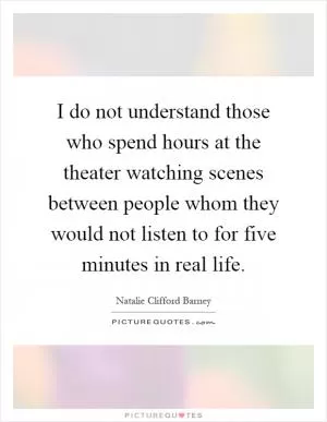 I do not understand those who spend hours at the theater watching scenes between people whom they would not listen to for five minutes in real life Picture Quote #1