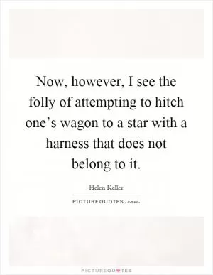 Now, however, I see the folly of attempting to hitch one’s wagon to a star with a harness that does not belong to it Picture Quote #1