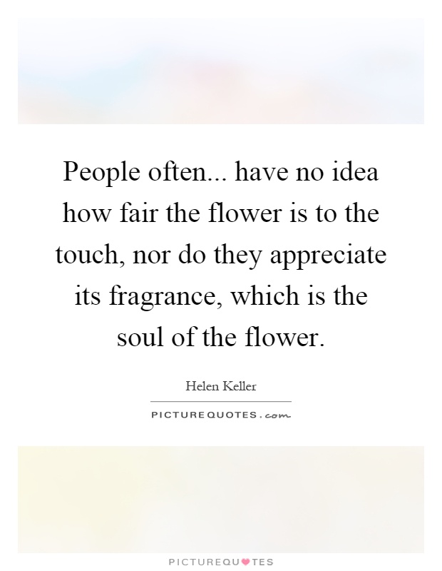 People often... have no idea how fair the flower is to the touch, nor do they appreciate its fragrance, which is the soul of the flower Picture Quote #1