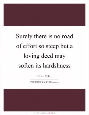 Surely there is no road of effort so steep but a loving deed may soften its hardshness Picture Quote #1