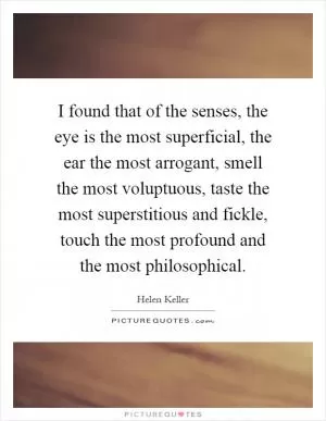 I found that of the senses, the eye is the most superficial, the ear the most arrogant, smell the most voluptuous, taste the most superstitious and fickle, touch the most profound and the most philosophical Picture Quote #1