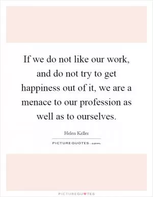 If we do not like our work, and do not try to get happiness out of it, we are a menace to our profession as well as to ourselves Picture Quote #1