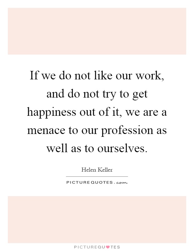 If we do not like our work, and do not try to get happiness out of it, we are a menace to our profession as well as to ourselves Picture Quote #1