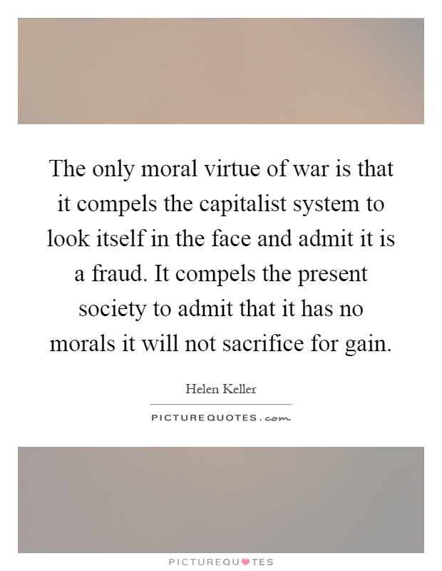 The only moral virtue of war is that it compels the capitalist system to look itself in the face and admit it is a fraud. It compels the present society to admit that it has no morals it will not sacrifice for gain Picture Quote #1