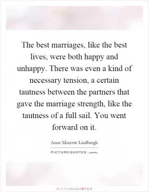 The best marriages, like the best lives, were both happy and unhappy. There was even a kind of necessary tension, a certain tautness between the partners that gave the marriage strength, like the tautness of a full sail. You went forward on it Picture Quote #1