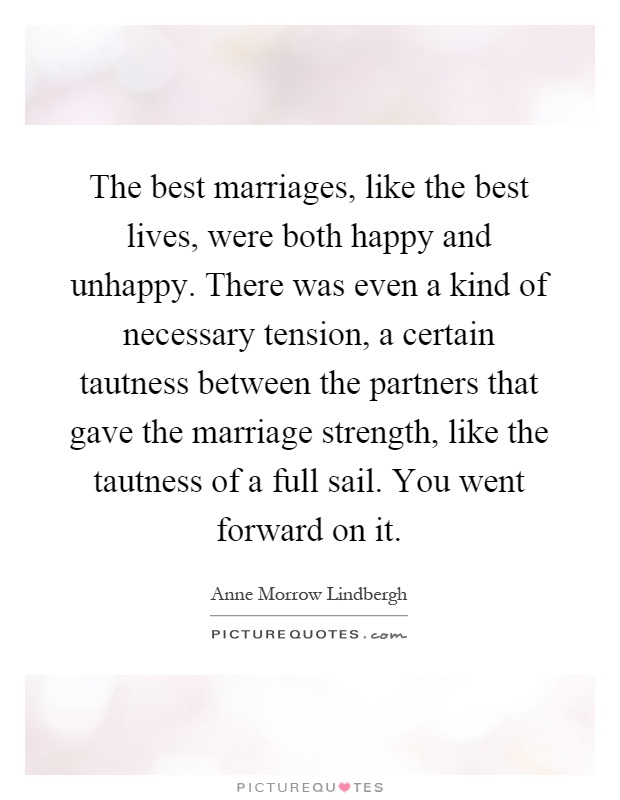 The best marriages, like the best lives, were both happy and unhappy. There was even a kind of necessary tension, a certain tautness between the partners that gave the marriage strength, like the tautness of a full sail. You went forward on it Picture Quote #1