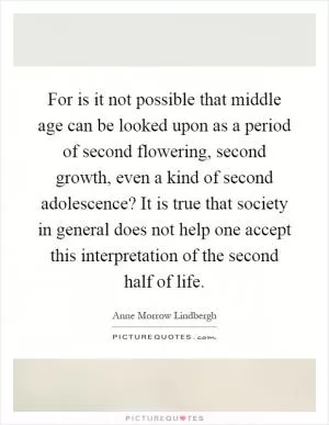 For is it not possible that middle age can be looked upon as a period of second flowering, second growth, even a kind of second adolescence? It is true that society in general does not help one accept this interpretation of the second half of life Picture Quote #1