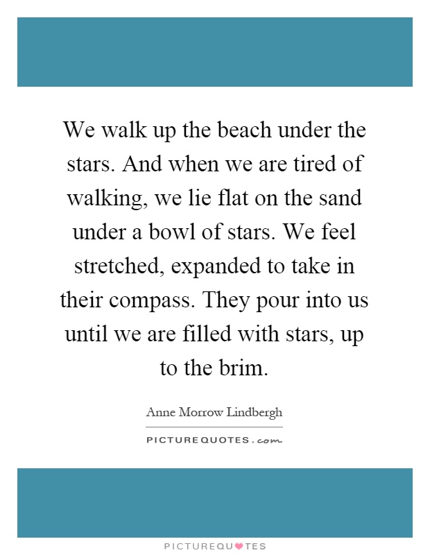 We walk up the beach under the stars. And when we are tired of walking, we lie flat on the sand under a bowl of stars. We feel stretched, expanded to take in their compass. They pour into us until we are filled with stars, up to the brim Picture Quote #1