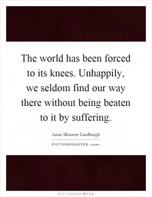 The world has been forced to its knees. Unhappily, we seldom find our way there without being beaten to it by suffering Picture Quote #1