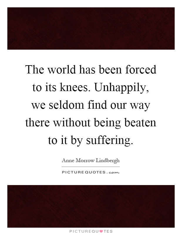 The world has been forced to its knees. Unhappily, we seldom find our way there without being beaten to it by suffering Picture Quote #1