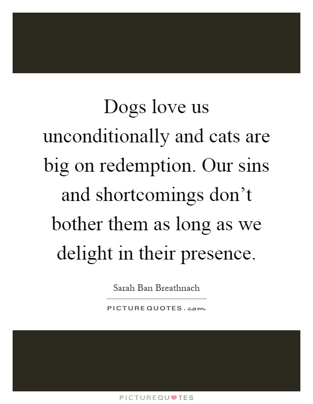 Dogs love us unconditionally and cats are big on redemption. Our sins and shortcomings don't bother them as long as we delight in their presence Picture Quote #1
