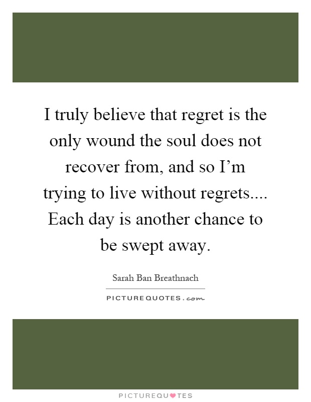 I truly believe that regret is the only wound the soul does not recover from, and so I'm trying to live without regrets.... Each day is another chance to be swept away Picture Quote #1
