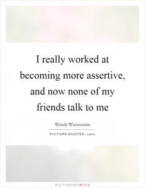 I really worked at becoming more assertive, and now none of my friends talk to me Picture Quote #1