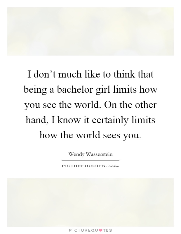 I don't much like to think that being a bachelor girl limits how you see the world. On the other hand, I know it certainly limits how the world sees you Picture Quote #1