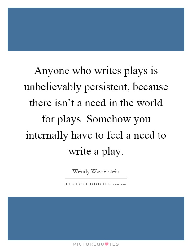 Anyone who writes plays is unbelievably persistent, because there isn't a need in the world for plays. Somehow you internally have to feel a need to write a play Picture Quote #1
