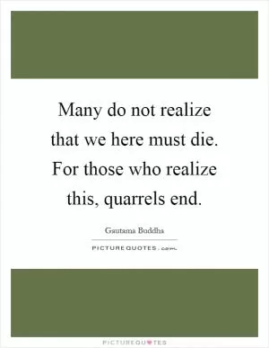 Many do not realize that we here must die. For those who realize this, quarrels end Picture Quote #1