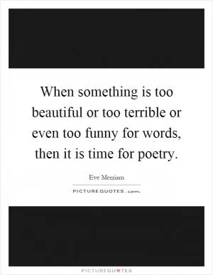When something is too beautiful or too terrible or even too funny for words, then it is time for poetry Picture Quote #1