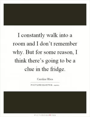 I constantly walk into a room and I don’t remember why. But for some reason, I think there’s going to be a clue in the fridge Picture Quote #1