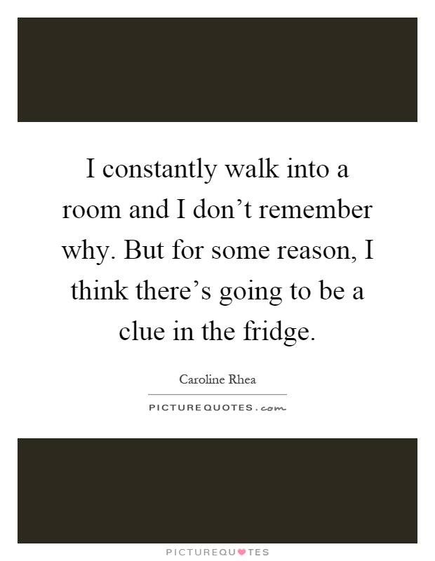 I constantly walk into a room and I don't remember why. But for some reason, I think there's going to be a clue in the fridge Picture Quote #1