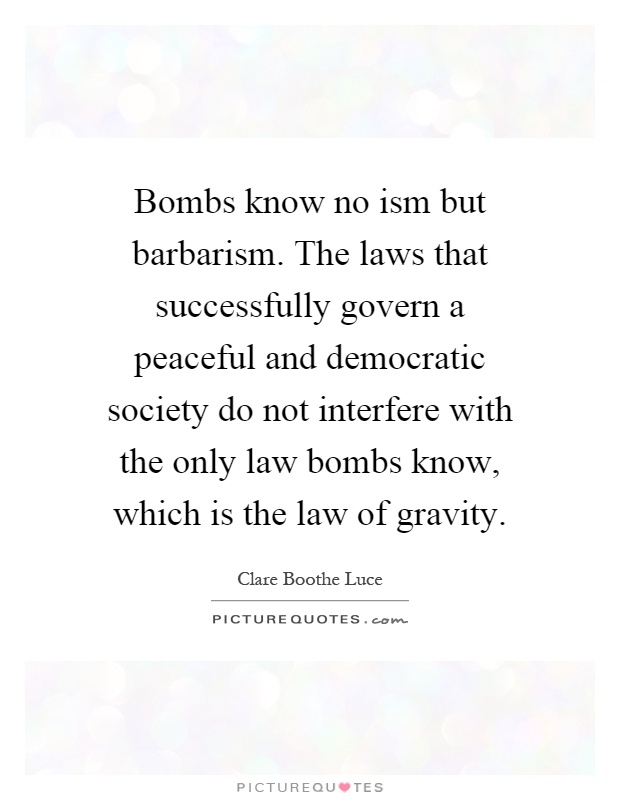 Bombs know no ism but barbarism. The laws that successfully govern a peaceful and democratic society do not interfere with the only law bombs know, which is the law of gravity Picture Quote #1