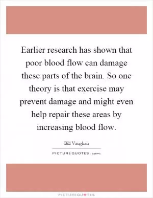 Earlier research has shown that poor blood flow can damage these parts of the brain. So one theory is that exercise may prevent damage and might even help repair these areas by increasing blood flow Picture Quote #1