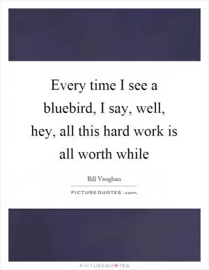 Every time I see a bluebird, I say, well, hey, all this hard work is all worth while Picture Quote #1
